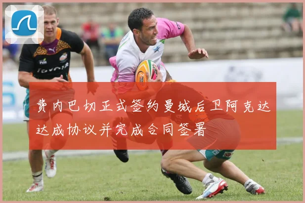 费内巴切正式签约曼城后卫阿克达达成协议并完成合同签署
