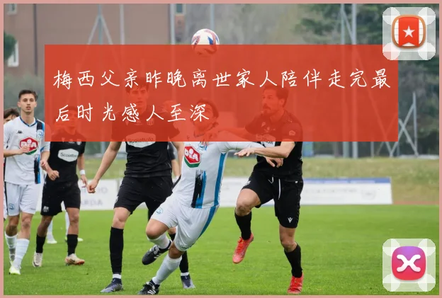 梅西父亲昨晚离世家人陪伴走完最后时光感人至深