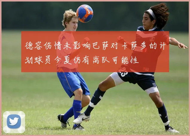 德容伤情未影响巴萨对卡萨多的计划球员今夏仍有离队可能性